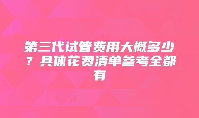 第三代试管费用大概多少？具体花费清单参考全都有
