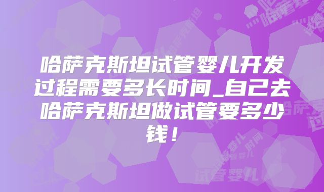 哈萨克斯坦试管婴儿开发过程需要多长时间_自己去哈萨克斯坦做试管要多少钱！