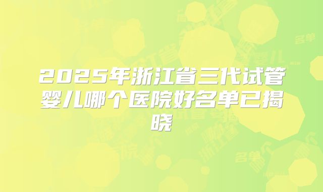 2025年浙江省三代试管婴儿哪个医院好名单已揭晓