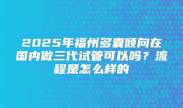 2025年福州多囊倾向在国内做三代试管可以吗？流程是怎么样的