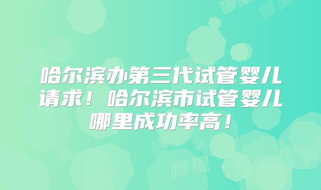 哈尔滨办第三代试管婴儿请求！哈尔滨市试管婴儿哪里成功率高！