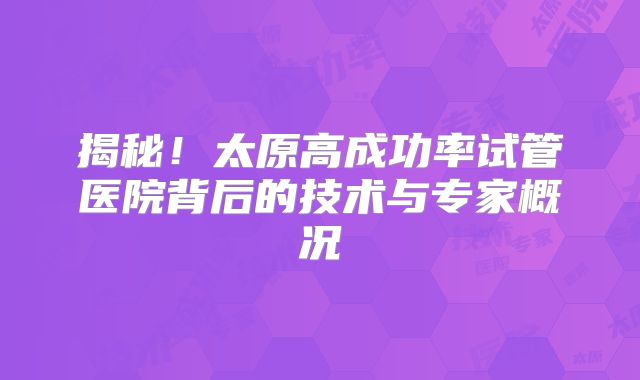 揭秘！太原高成功率试管医院背后的技术与专家概况