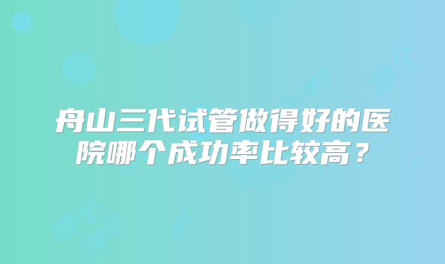 舟山三代试管做得好的医院哪个成功率比较高？