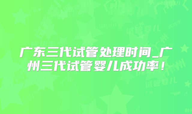广东三代试管处理时间_广州三代试管婴儿成功率！