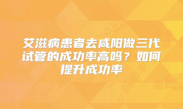 艾滋病患者去咸阳做三代试管的成功率高吗？如何提升成功率