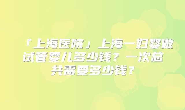 「上海医院」上海一妇婴做试管婴儿多少钱？一次总共需要多少钱？
