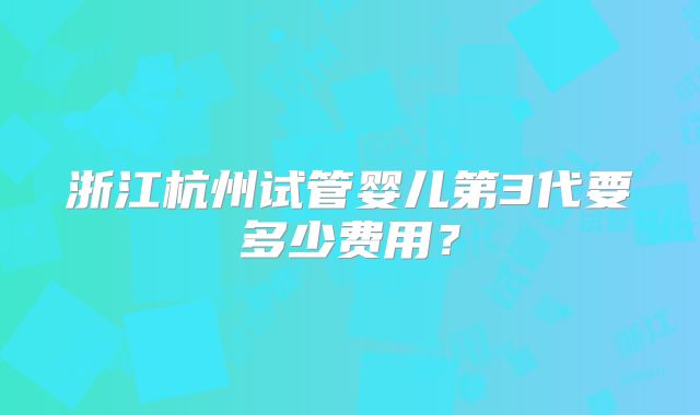 浙江杭州试管婴儿第3代要多少费用?