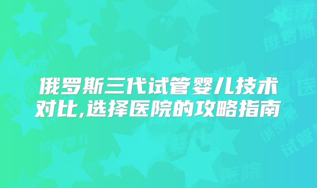 俄罗斯三代试管婴儿技术对比,选择医院的攻略指南