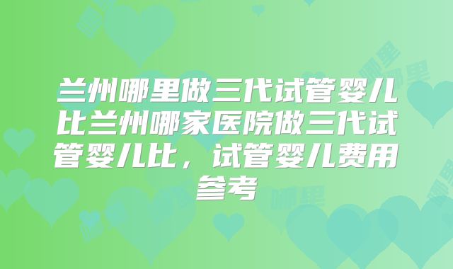 兰州哪里做三代试管婴儿比兰州哪家医院做三代试管婴儿比，试管婴儿费用参考