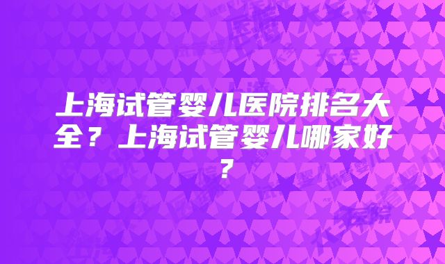 上海试管婴儿医院排名大全？上海试管婴儿哪家好？