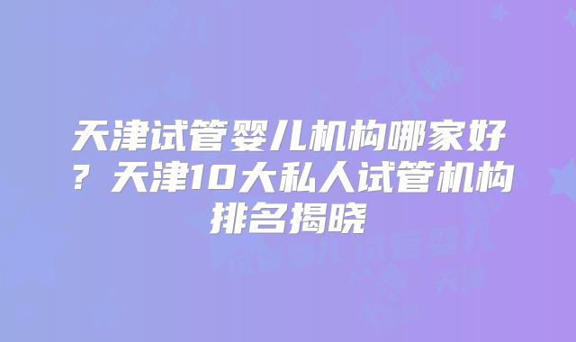 天津试管婴儿机构哪家好？天津10大私人试管机构排名揭晓