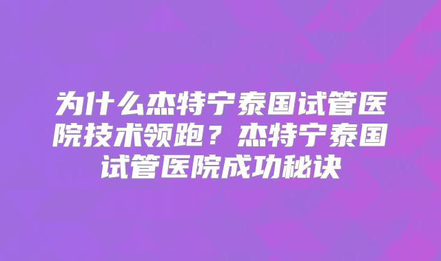 为什么杰特宁泰国试管医院技术领跑？杰特宁泰国试管医院成功秘诀