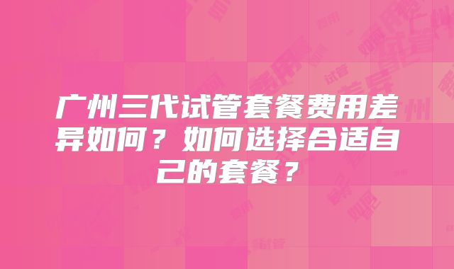 广州三代试管套餐费用差异如何？如何选择合适自己的套餐？