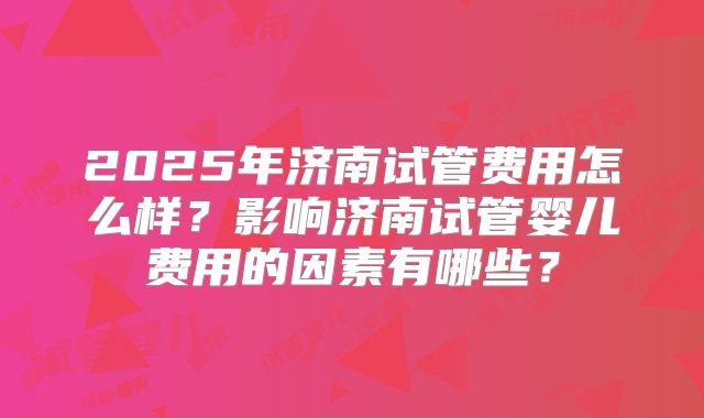2025年济南试管费用怎么样?影响济南试管婴儿费用的因素有哪些?