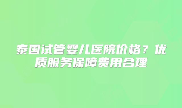 泰国试管婴儿医院价格？优质服务保障费用合理