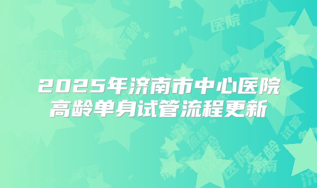 2025年济南市中心医院高龄单身试管流程更新