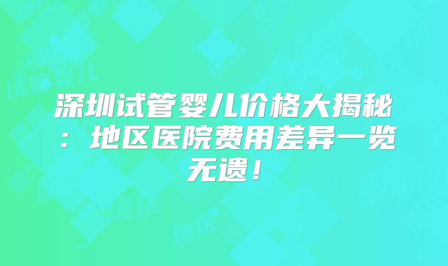 深圳试管婴儿价格大揭秘：地区医院费用差异一览无遗！