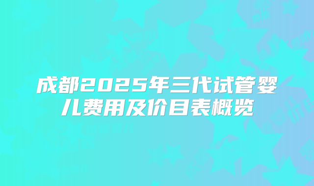 成都2025年三代试管婴儿费用及价目表概览