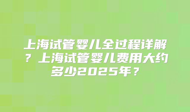 上海试管婴儿全过程详解?上海试管婴儿费用大约多少2025年?
