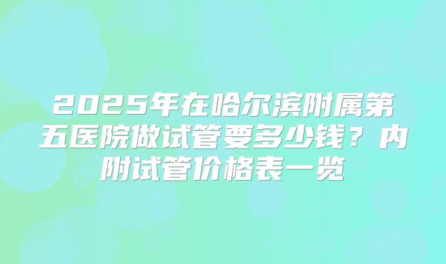 2025年在哈尔滨附属第五医院做试管要多少钱？内附试管价格表一览