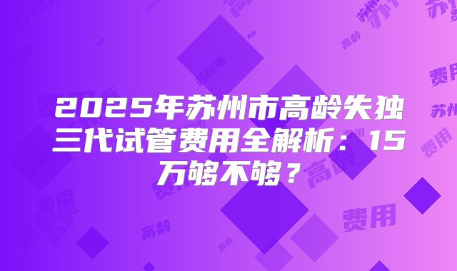 2025年苏州市高龄失独三代试管费用全解析：15万够不够？