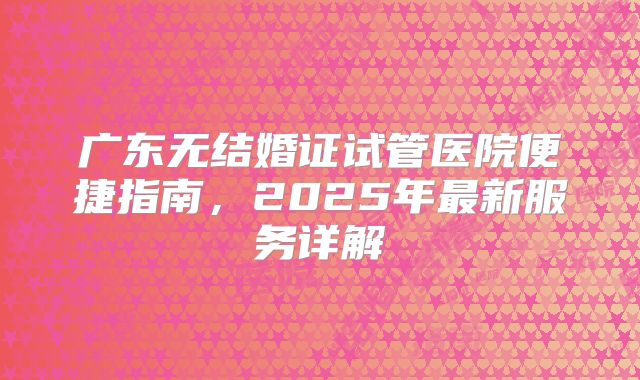 广东无结婚证试管医院便捷指南，2025年最新服务详解