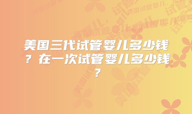 美国三代试管婴儿多少钱？在一次试管婴儿多少钱？