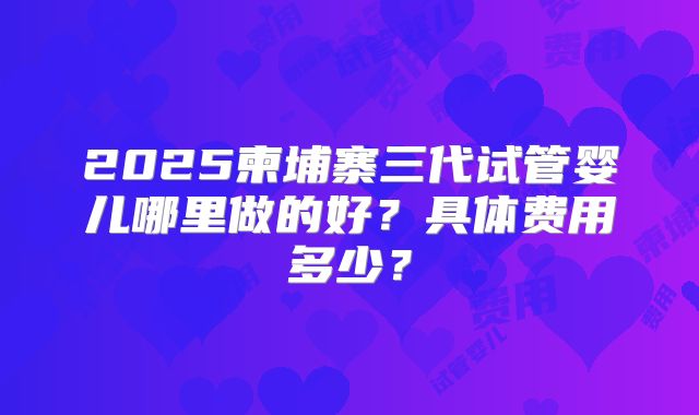2025柬埔寨三代试管婴儿哪里做的好？具体费用多少？