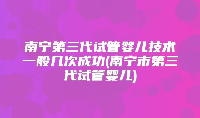 南宁第三代试管婴儿技术一般几次成功(南宁市第三代试管婴儿)