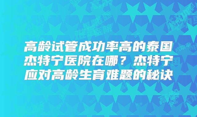 高龄试管成功率高的泰国杰特宁医院在哪？杰特宁应对高龄生育难题的秘诀