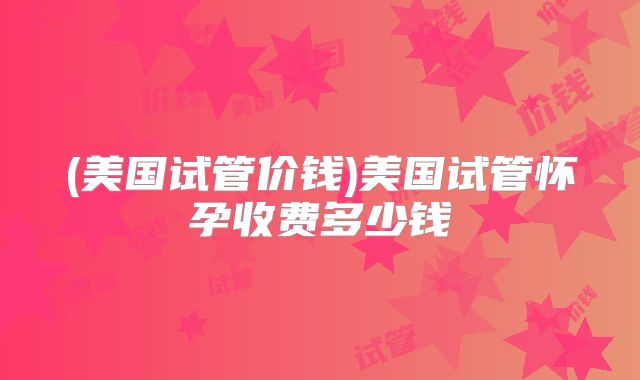 (美国试管价钱)美国试管怀孕收费多少钱