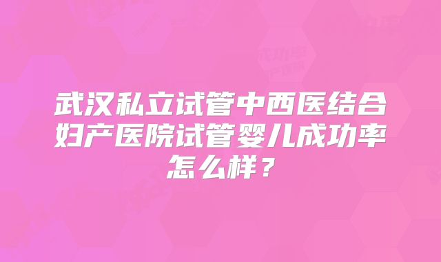 武汉私立试管中西医结合妇产医院试管婴儿成功率怎么样？
