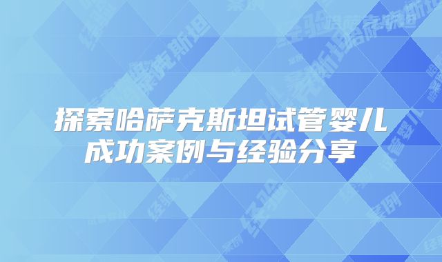 探索哈萨克斯坦试管婴儿成功案例与经验分享