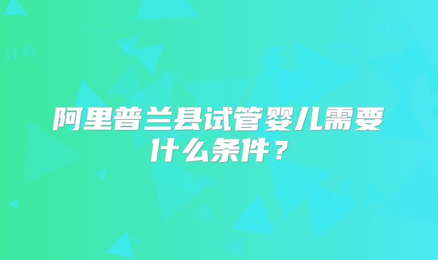 阿里普兰县试管婴儿需要什么条件？