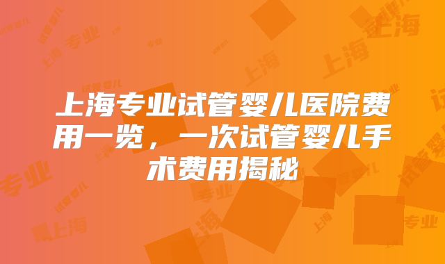 上海专业试管婴儿医院费用一览，一次试管婴儿手术费用揭秘
