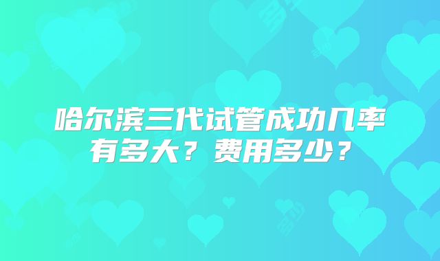 哈尔滨三代试管成功几率有多大？费用多少？
