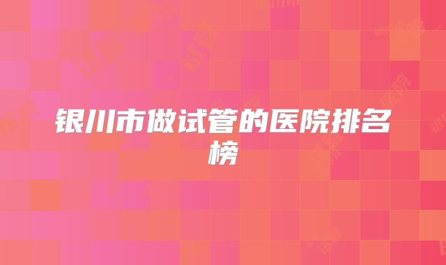 银川市做试管的医院排名榜