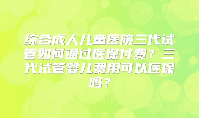 综合成人儿童医院三代试管如何通过医保付费？三代试管婴儿费用可以医保吗？
