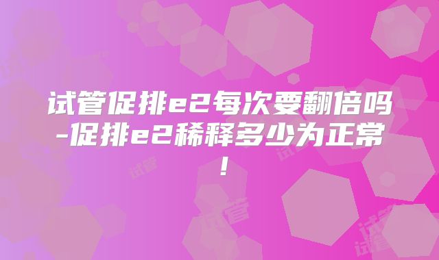 试管促排e2每次要翻倍吗-促排e2稀释多少为正常！