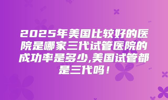 2025年美国比较好的医院是哪家三代试管医院的成功率是多少,美国试管都是三代吗！