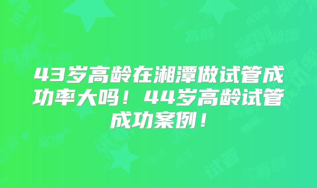 43岁高龄在湘潭做试管成功率大吗!44岁高龄试管成功案例!
