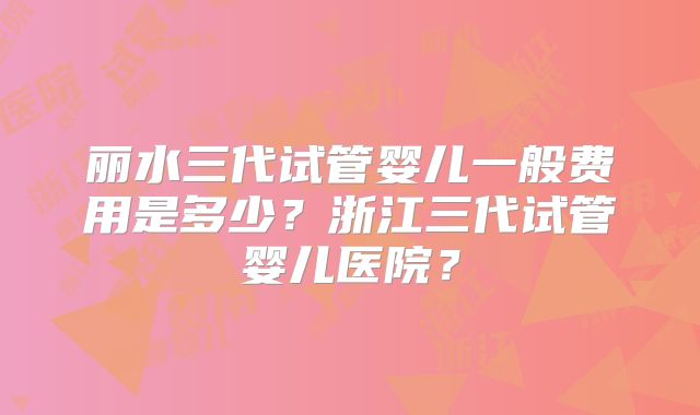 丽水三代试管婴儿一般费用是多少？浙江三代试管婴儿医院？