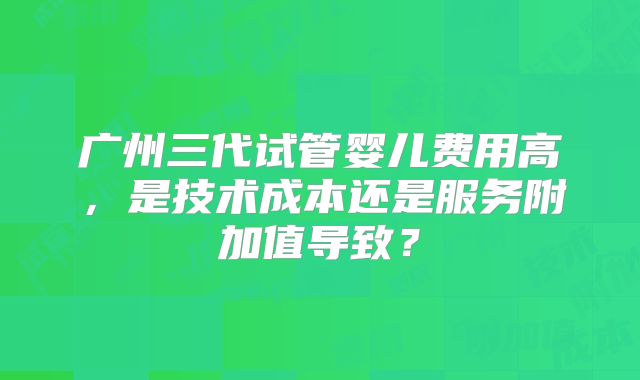 广州三代试管婴儿费用高，是技术成本还是服务附加值导致？