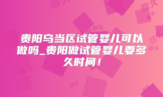 贵阳乌当区试管婴儿可以做吗_贵阳做试管婴儿要多久时间！