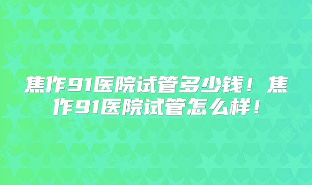 焦作91医院试管多少钱！焦作91医院试管怎么样！