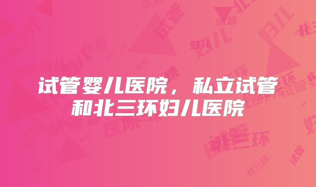 试管婴儿医院，私立试管和北三环妇儿医院