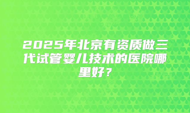 2025年北京有资质做三代试管婴儿技术的医院哪里好？