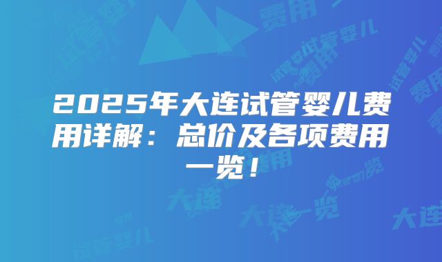 2025年大连试管婴儿费用详解：总价及各项费用一览！