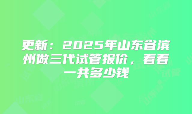 更新：2025年山东省滨州做三代试管报价，看看一共多少钱