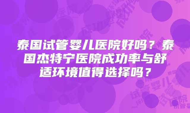 泰国试管婴儿医院好吗？泰国杰特宁医院成功率与舒适环境值得选择吗？